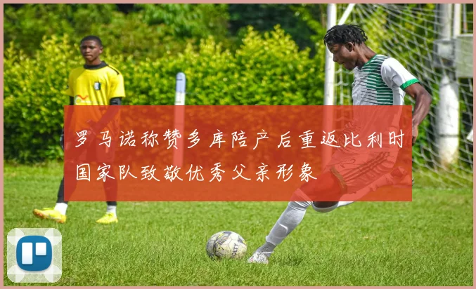罗马诺称赞多库陪产后重返比利时国家队致敬优秀父亲形象