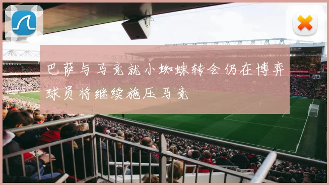 巴萨与马竞就小蜘蛛转会仍在博弈球员将继续施压马竞