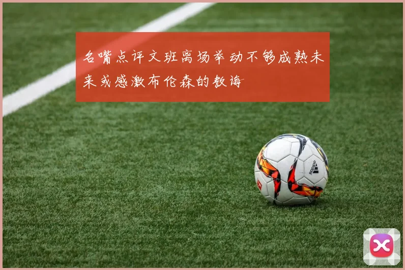 名嘴点评文班离场举动不够成熟未来或感激布伦森的教诲