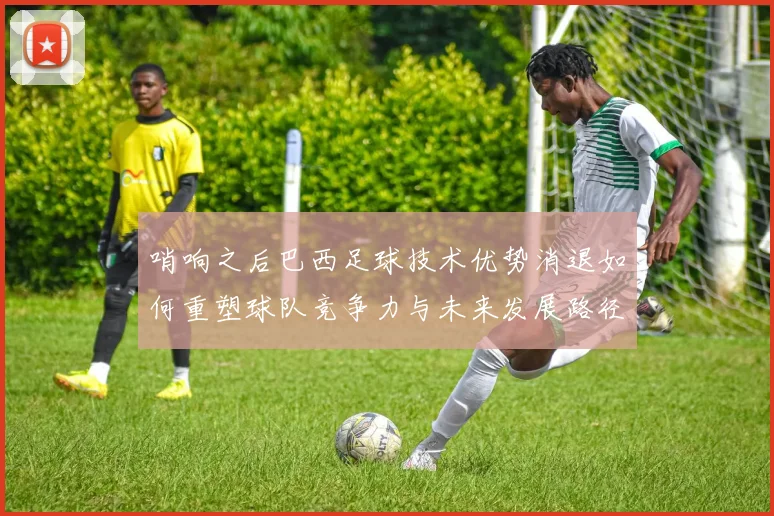 哨响之后巴西足球技术优势消退如何重塑球队竞争力与未来发展路径