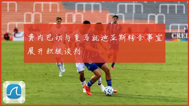 费内巴切与皇马就迪亚斯转会事宜展开积极谈判