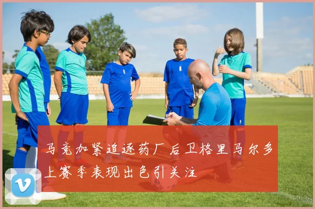 马竞加紧追逐药厂后卫格里马尔多上赛季表现出色引关注