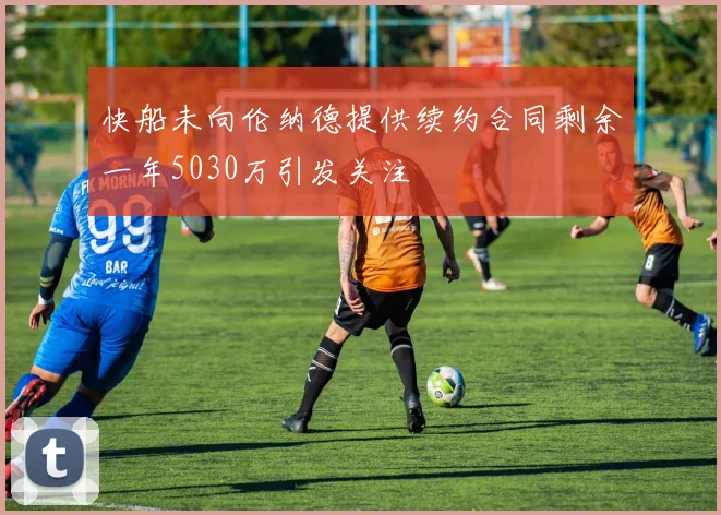 快船未向伦纳德提供续约合同剩余一年5030万引发关注