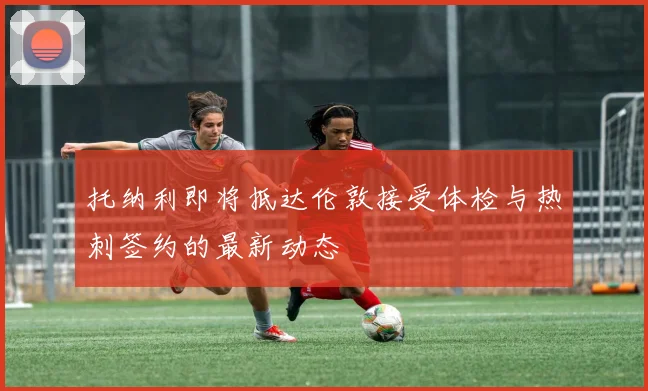 托纳利即将抵达伦敦接受体检与热刺签约的最新动态
