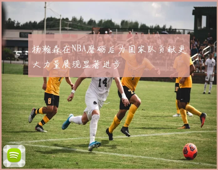 杨瀚森在NBA磨砺后为国家队贡献更大力量展现显著进步