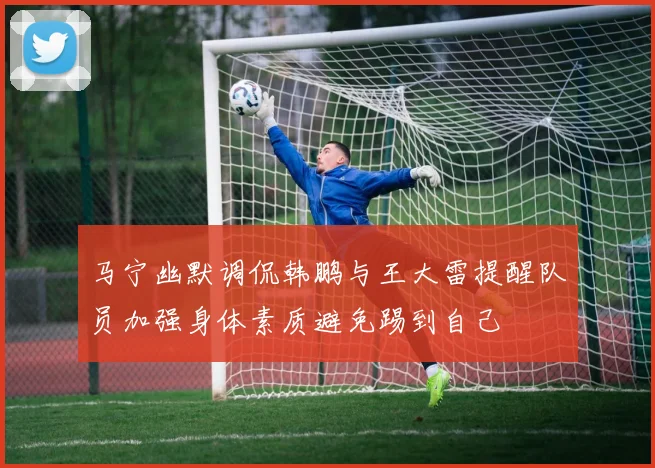 马宁幽默调侃韩鹏与王大雷提醒队员加强身体素质避免踢到自己