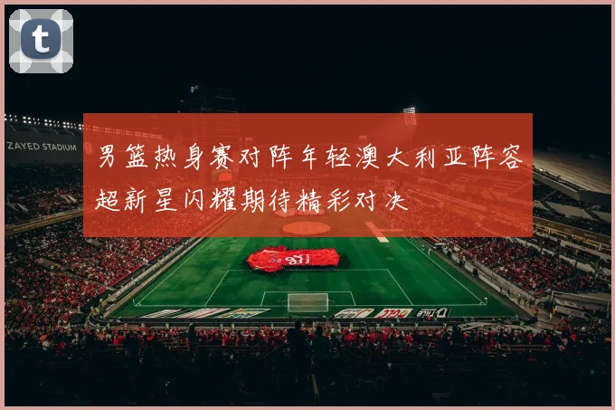男篮热身赛对阵年轻澳大利亚阵容超新星闪耀期待精彩对决