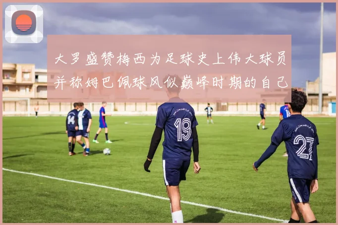 大罗盛赞梅西为足球史上伟大球员并称姆巴佩球风似巅峰时期的自己