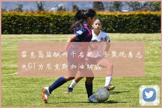 雷克岛监狱两千名犯人齐聚观看总决G1为尼克斯加油助威
