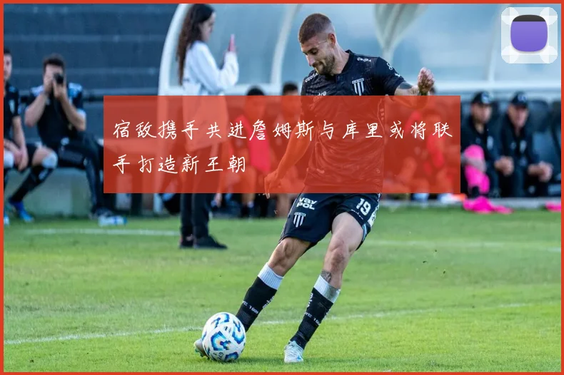 宿敌携手共进詹姆斯与库里或将联手打造新王朝