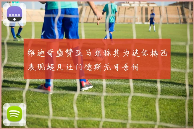 维迪奇盛赞亚马尔称其为迷你梅西表现超凡让门德斯无可奈何
