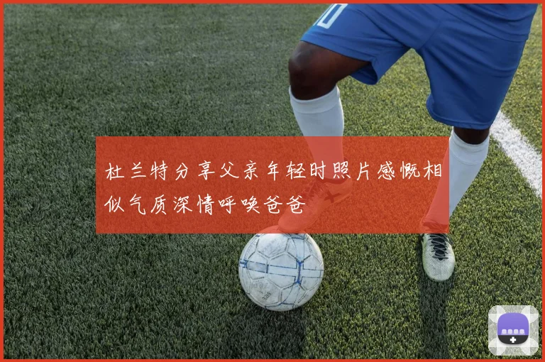 杜兰特分享父亲年轻时照片感慨相似气质深情呼唤爸爸