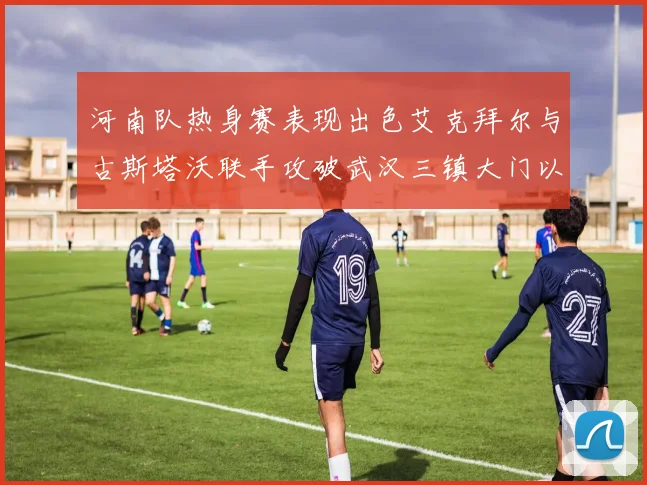 河南队热身赛表现出色艾克拜尔与古斯塔沃联手攻破武汉三镇大门以2-0获胜