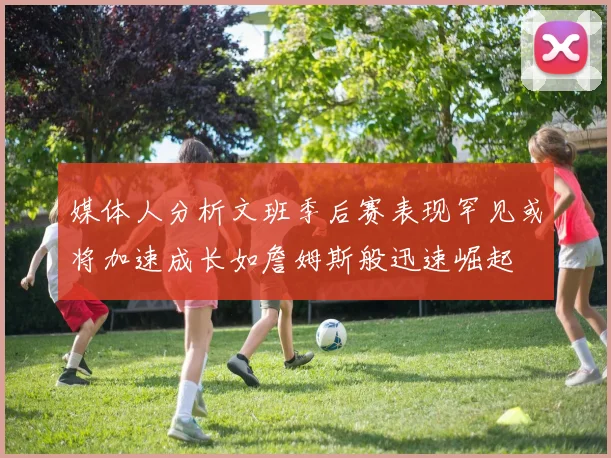 媒体人分析文班季后赛表现罕见或将加速成长如詹姆斯般迅速崛起